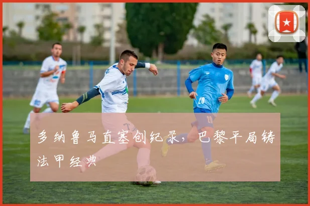 多纳鲁马直塞创纪录，巴黎平局铸法甲经典