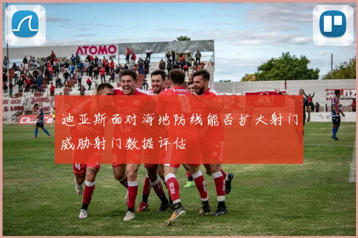 迪亚斯面对海地防线能否扩大射门威胁射门数据评估