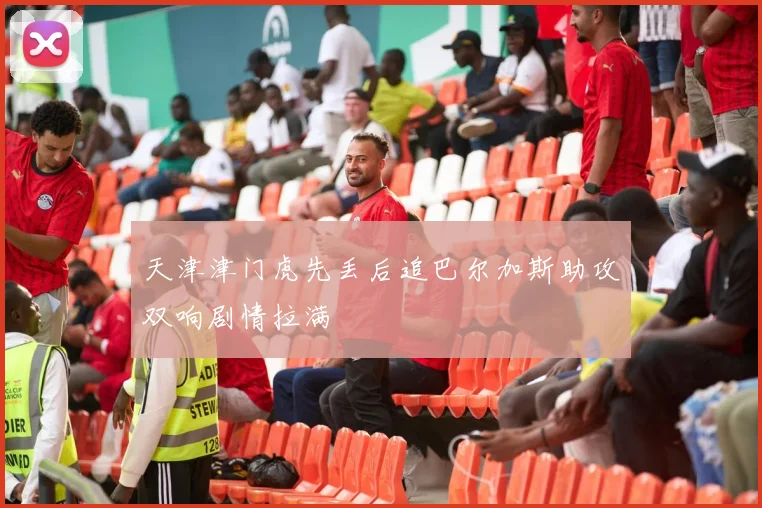 天津津门虎先丢后追巴尔加斯助攻双响剧情拉满