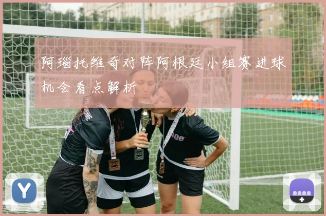 阿瑙托维奇对阵阿根廷小组赛进球机会看点解析