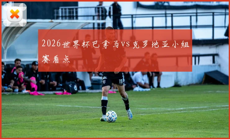 2026世界杯巴拿马vs克罗地亚小组赛看点