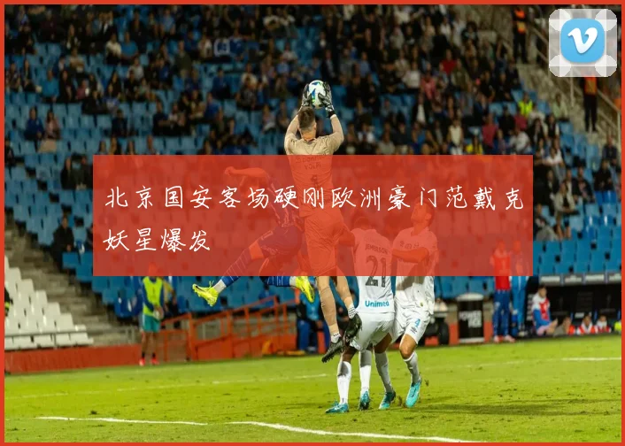 北京国安客场硬刚欧洲豪门范戴克妖星爆发