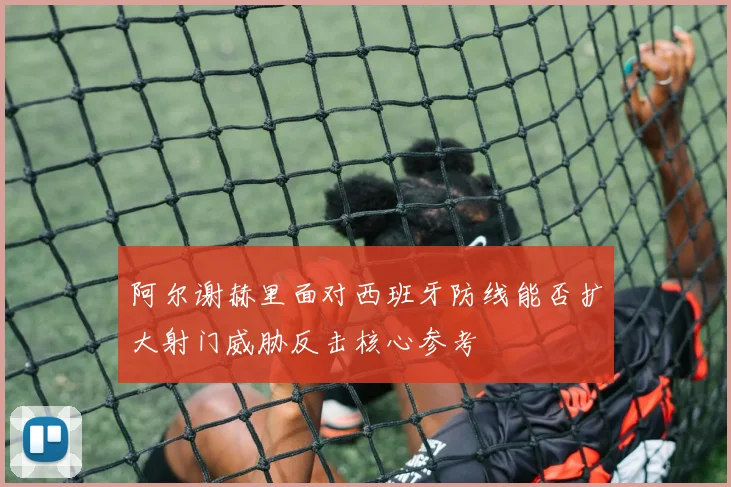 阿尔谢赫里面对西班牙防线能否扩大射门威胁反击核心参考